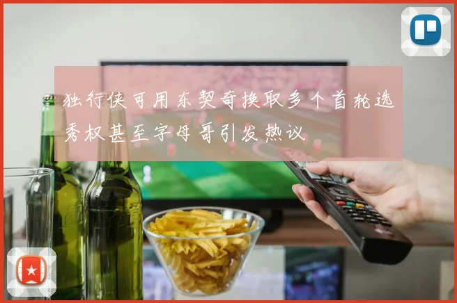 独行侠可用东契奇换取多个首轮选秀权甚至字母哥引发热议