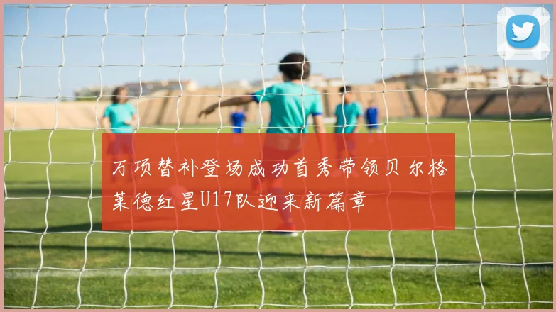 万项替补登场成功首秀带领贝尔格莱德红星U17队迎来新篇章