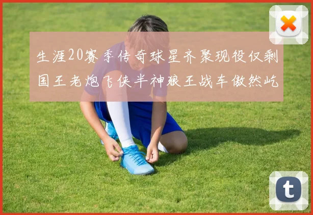 生涯20赛季传奇球星齐聚现役仅剩国王老炮飞侠半神狼王战车傲然屹立
