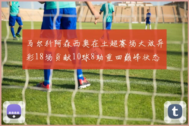 马尔科阿森西奥在土超赛场大放异彩18场贡献10球8助重回巅峰状态