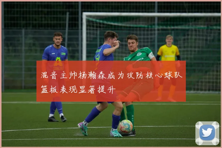 混音主帅杨瀚森成为攻防核心球队篮板表现显著提升