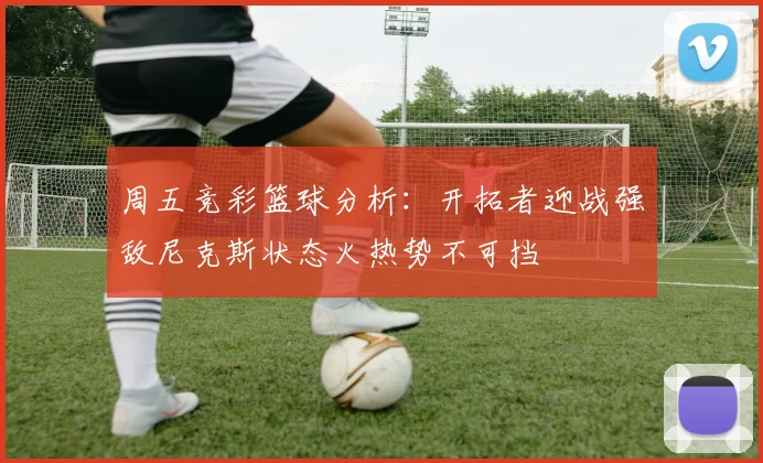 周五竞彩篮球分析：开拓者迎战强敌尼克斯状态火热势不可挡