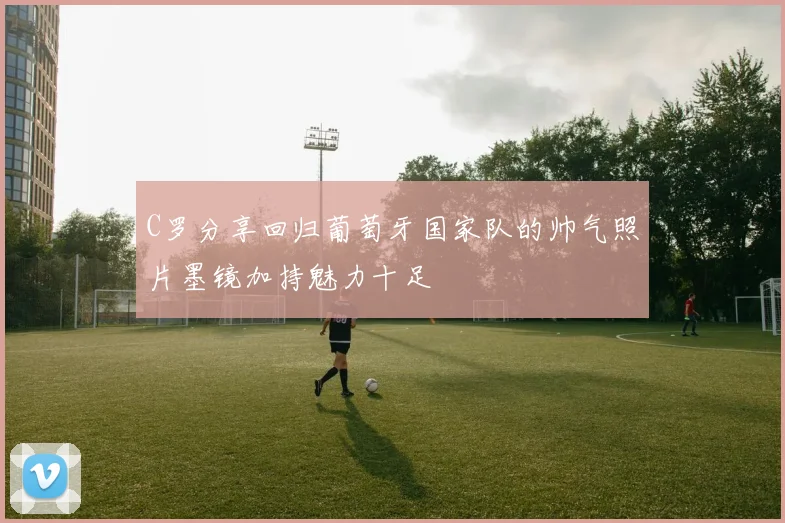 C罗分享回归葡萄牙国家队的帅气照片墨镜加持魅力十足