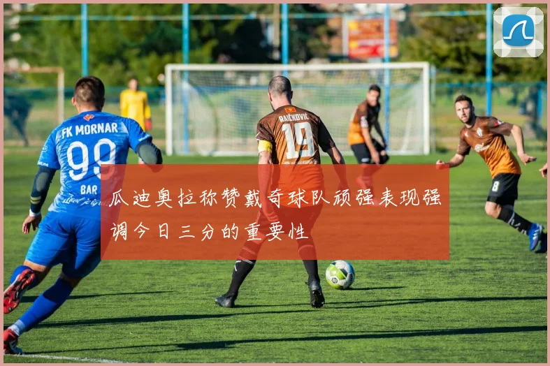瓜迪奥拉称赞戴奇球队顽强表现强调今日三分的重要性