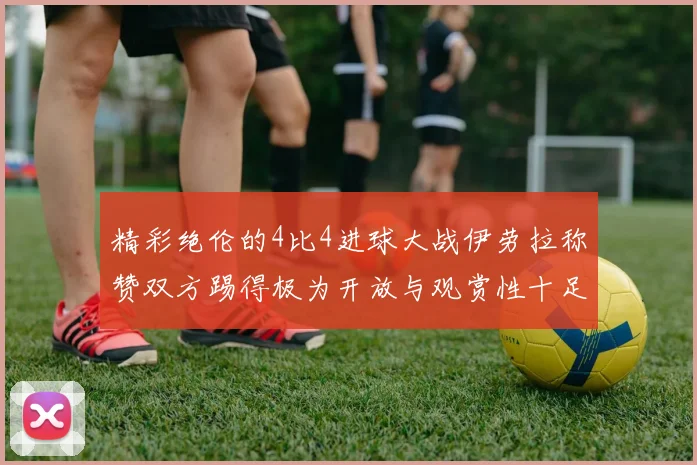 精彩绝伦的4比4进球大战伊劳拉称赞双方踢得极为开放与观赏性十足