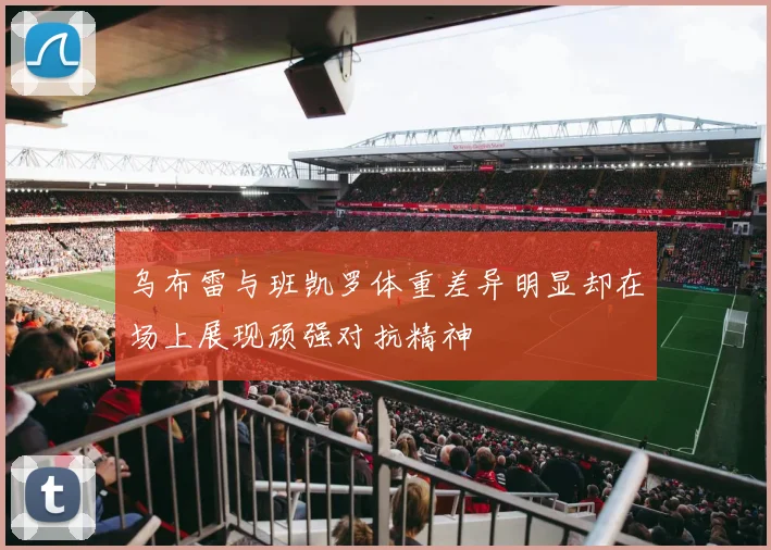 乌布雷与班凯罗体重差异明显却在场上展现顽强对抗精神