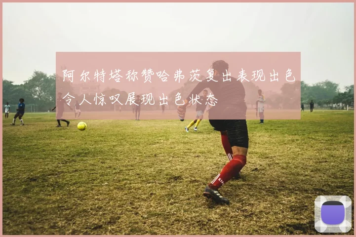 阿尔特塔称赞哈弗茨复出表现出色令人惊叹展现出色状态
