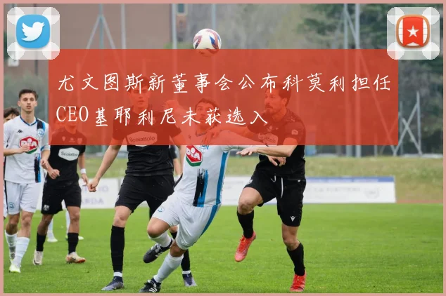 尤文图斯新董事会公布科莫利担任CEO基耶利尼未获选入
