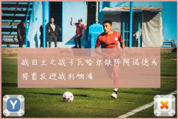 战旧主之战卡瓦哈尔缺阵阿诺德或将首发迎战利物浦