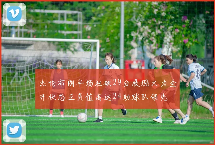 杰伦布朗半场狂砍29分展现火力全开状态正负值高达24助球队领先