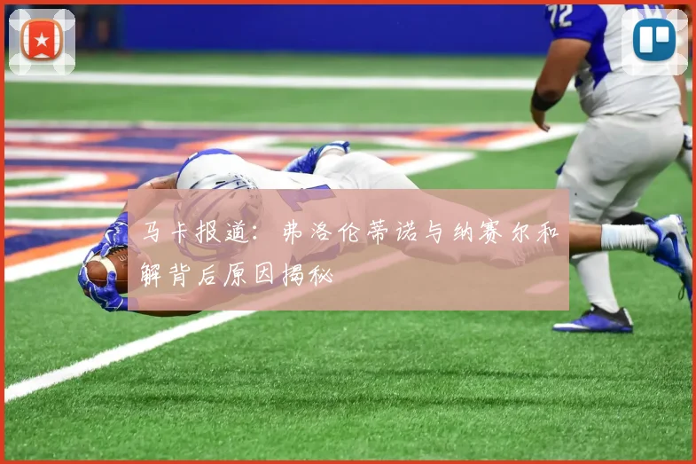 马卡报道：弗洛伦蒂诺与纳赛尔和解背后原因揭秘