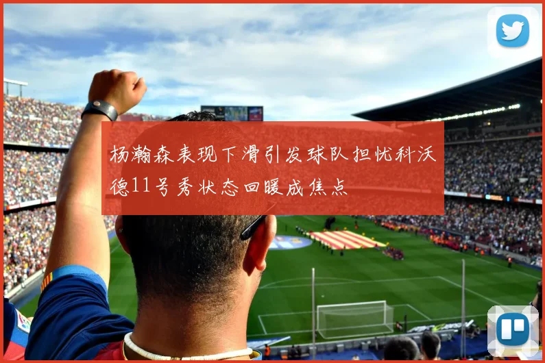 杨瀚森表现下滑引发球队担忧科沃德11号秀状态回暖成焦点