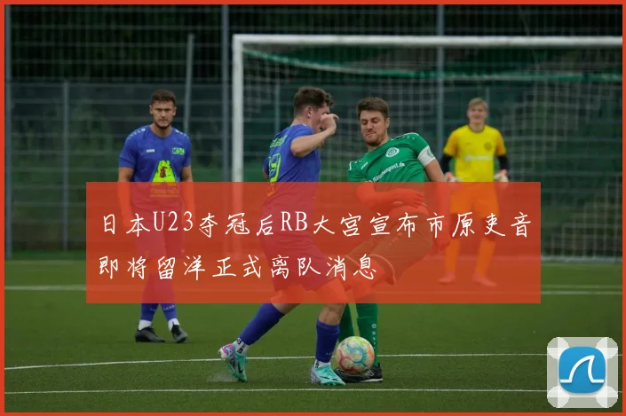 日本U23夺冠后RB大宫宣布市原吏音即将留洋正式离队消息