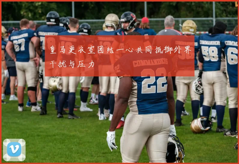 皇马更衣室团结一心共同抵御外界干扰与压力