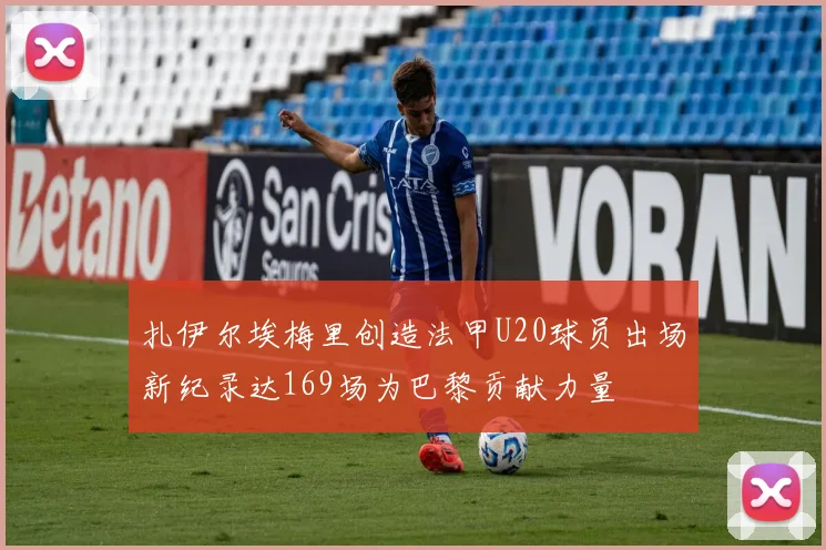 扎伊尔埃梅里创造法甲U20球员出场新纪录达169场为巴黎贡献力量
