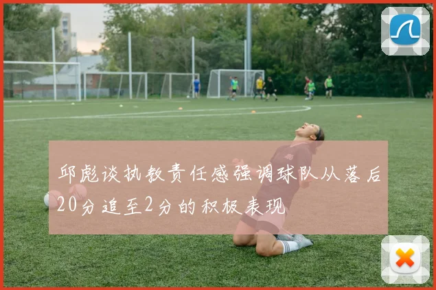 邱彪谈执教责任感强调球队从落后20分追至2分的积极表现