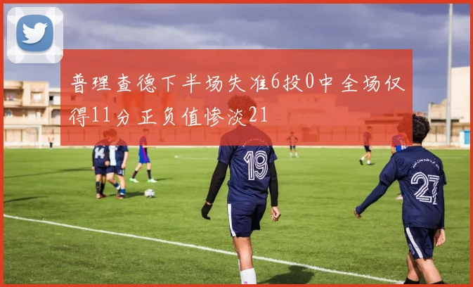 普理查德下半场失准6投0中全场仅得11分正负值惨淡21