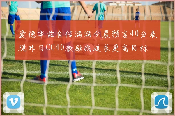 爱德华兹自信满满今晨预言40分表现昨日CC40激励我追求更高目标